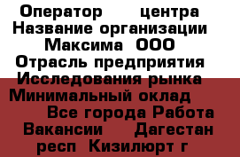 Оператор Call-центра › Название организации ­ Максима, ООО › Отрасль предприятия ­ Исследования рынка › Минимальный оклад ­ 14 000 - Все города Работа » Вакансии   . Дагестан респ.,Кизилюрт г.